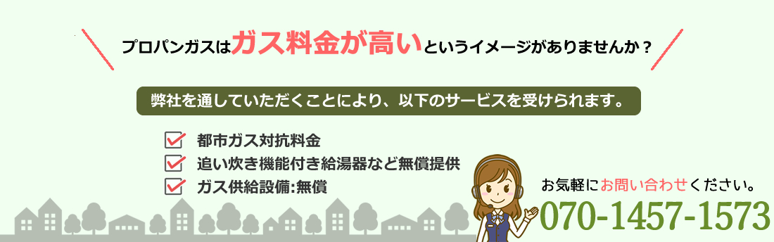 プロパンガスはガス料金が高いというイメージがありませんか？弊社を通していただくことにより、以下のサービスを受けられます。・都市ガス対抗料金・追い炊き機能付き給湯器など無償提供・ガス供給設備：無償　お気軽にお問合せください。080-8424-1145